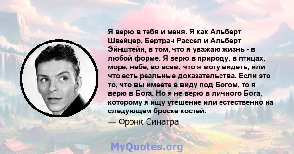 Я верю в тебя и меня. Я как Альберт Швейцер, Бертран Рассел и Альберт Эйнштейн, в том, что я уважаю жизнь - в любой форме. Я верю в природу, в птицах, море, небе, во всем, что я могу видеть, или что есть реальные