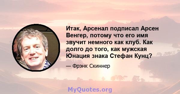 Итак, Арсенал подписал Арсен Венгер, потому что его имя звучит немного как клуб. Как долго до того, как мужская Юнация знака Стефан Кунц?