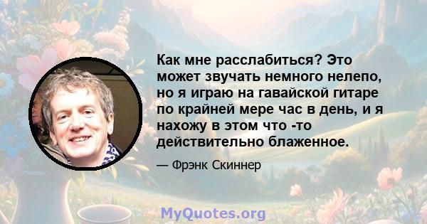 Как мне расслабиться? Это может звучать немного нелепо, но я играю на гавайской гитаре по крайней мере час в день, и я нахожу в этом что -то действительно блаженное.