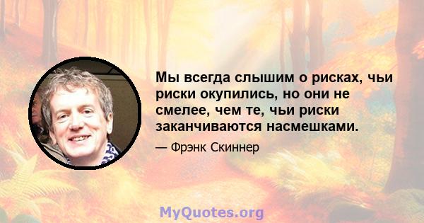 Мы всегда слышим о рисках, чьи риски окупились, но они не смелее, чем те, чьи риски заканчиваются насмешками.