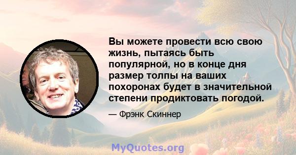 Вы можете провести всю свою жизнь, пытаясь быть популярной, но в конце дня размер толпы на ваших похоронах будет в значительной степени продиктовать погодой.