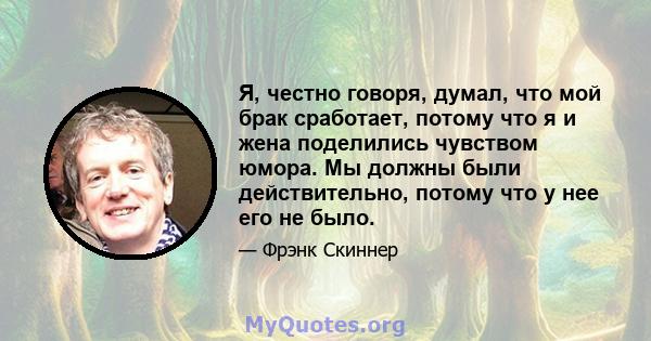 Я, честно говоря, думал, что мой брак сработает, потому что я и жена поделились чувством юмора. Мы должны были действительно, потому что у нее его не было.