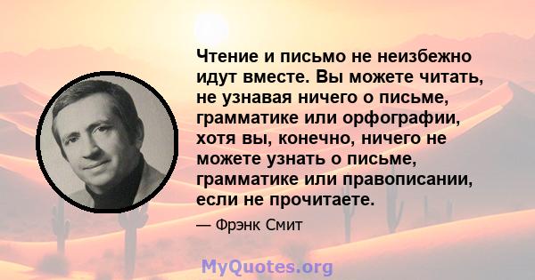 Чтение и письмо не неизбежно идут вместе. Вы можете читать, не узнавая ничего о письме, грамматике или орфографии, хотя вы, конечно, ничего не можете узнать о письме, грамматике или правописании, если не прочитаете.