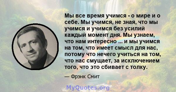 Мы все время учимся - о мире и о себе. Мы учимся, не зная, что мы учимся и учимся без усилий каждый момент дня. Мы узнаем, что нам интересно ... и мы учимся на том, что имеет смысл для нас, потому что нечего учиться на