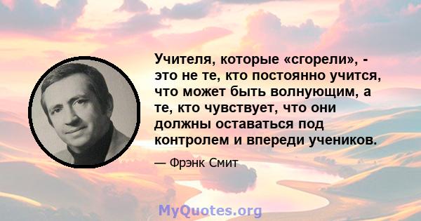 Учителя, которые «сгорели», - это не те, кто постоянно учится, что может быть волнующим, а те, кто чувствует, что они должны оставаться под контролем и впереди учеников.