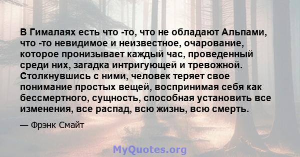 В Гималаях есть что -то, что не обладают Альпами, что -то невидимое и неизвестное, очарование, которое пронизывает каждый час, проведенный среди них, загадка интригующей и тревожной. Столкнувшись с ними, человек теряет