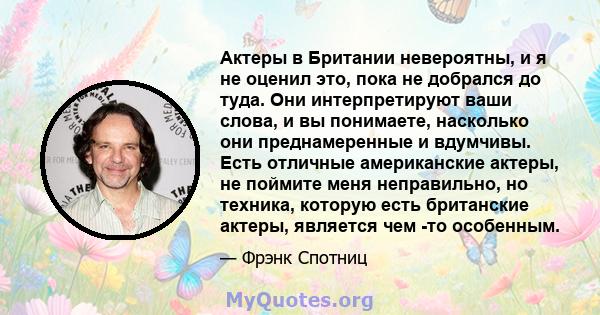 Актеры в Британии невероятны, и я не оценил это, пока не добрался до туда. Они интерпретируют ваши слова, и вы понимаете, насколько они преднамеренные и вдумчивы. Есть отличные американские актеры, не поймите меня