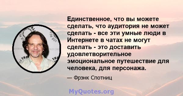 Единственное, что вы можете сделать, что аудитория не может сделать - все эти умные люди в Интернете в чатах не могут сделать - это доставить удовлетворительное эмоциональное путешествие для человека, для персонажа.