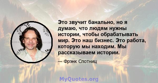 Это звучит банально, но я думаю, что людям нужны истории, чтобы обрабатывать мир. Это наш бизнес. Это работа, которую мы находим. Мы рассказываем истории.