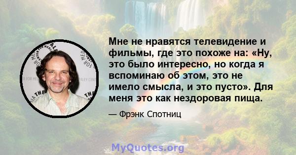 Мне не нравятся телевидение и фильмы, где это похоже на: «Ну, это было интересно, но когда я вспоминаю об этом, это не имело смысла, и это пусто». Для меня это как нездоровая пища.