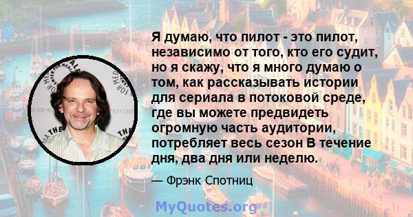 Я думаю, что пилот - это пилот, независимо от того, кто его судит, но я скажу, что я много думаю о том, как рассказывать истории для сериала в потоковой среде, где вы можете предвидеть огромную часть аудитории,