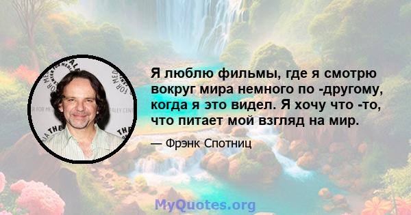 Я люблю фильмы, где я смотрю вокруг мира немного по -другому, когда я это видел. Я хочу что -то, что питает мой взгляд на мир.