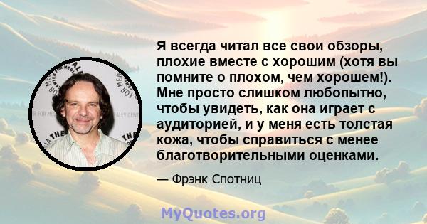 Я всегда читал все свои обзоры, плохие вместе с хорошим (хотя вы помните о плохом, чем хорошем!). Мне просто слишком любопытно, чтобы увидеть, как она играет с аудиторией, и у меня есть толстая кожа, чтобы справиться с