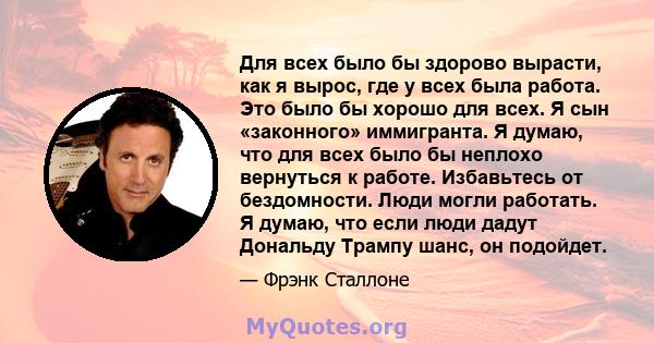 Для всех было бы здорово вырасти, как я вырос, где у всех была работа. Это было бы хорошо для всех. Я сын «законного» иммигранта. Я думаю, что для всех было бы неплохо вернуться к работе. Избавьтесь от бездомности. Люди 