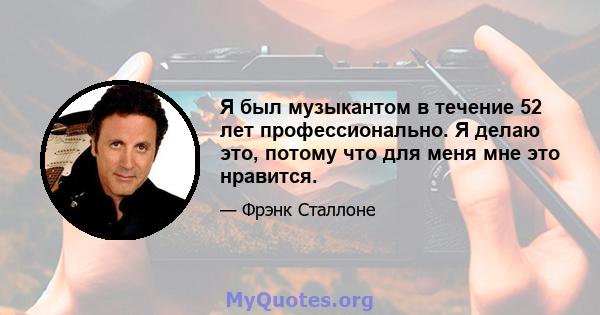 Я был музыкантом в течение 52 лет профессионально. Я делаю это, потому что для меня мне это нравится.