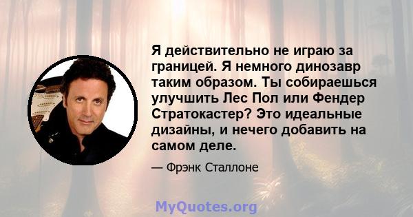 Я действительно не играю за границей. Я немного динозавр таким образом. Ты собираешься улучшить Лес Пол или Фендер Стратокастер? Это идеальные дизайны, и нечего добавить на самом деле.