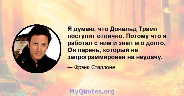 Я думаю, что Дональд Трамп поступит отлично. Потому что я работал с ним и знал его долго. Он парень, который не запрограммирован на неудачу.