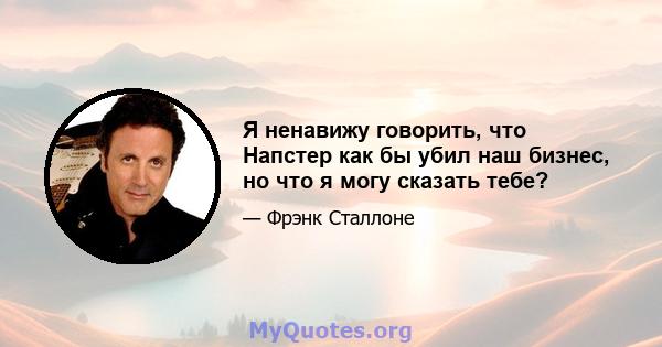 Я ненавижу говорить, что Напстер как бы убил наш бизнес, но что я могу сказать тебе?