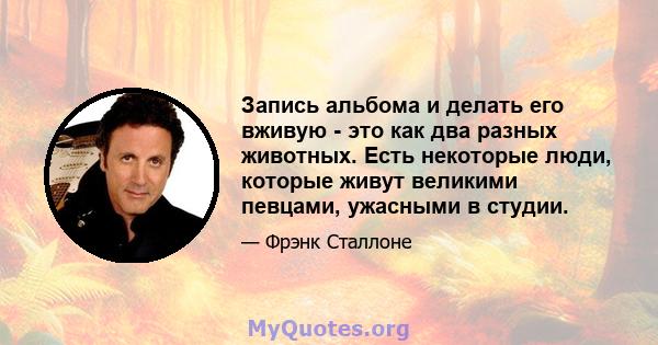 Запись альбома и делать его вживую - это как два разных животных. Есть некоторые люди, которые живут великими певцами, ужасными в студии.