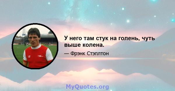 У него там стук на голень, чуть выше колена.