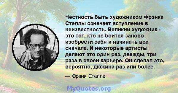 Честность быть художником Фрэнка Стеллы означает вступление в неизвестность. Великий художник - это тот, кто не боится заново изобрести себя и начинать все сначала. И некоторые артисты делают это один раз, дважды, три