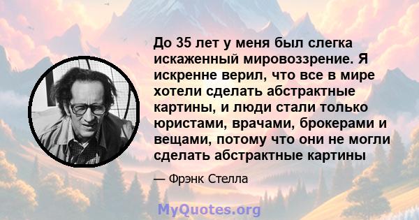 До 35 лет у меня был слегка искаженный мировоззрение. Я искренне верил, что все в мире хотели сделать абстрактные картины, и люди стали только юристами, врачами, брокерами и вещами, потому что они не могли сделать