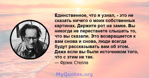 Единственное, что я узнал, - это не сказать ничего о моих собственных картинах. Держите рот на замке. Вы никогда не перестанете слышать то, что вы сказали. Это возвращается к вам снова и снова, люди всегда будут