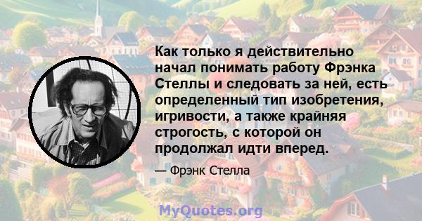 Как только я действительно начал понимать работу Фрэнка Стеллы и следовать за ней, есть определенный тип изобретения, игривости, а также крайняя строгость, с которой он продолжал идти вперед.