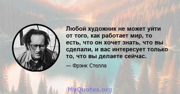 Любой художник не может уйти от того, как работает мир, то есть, что он хочет знать, что вы сделали, и вас интересует только то, что вы делаете сейчас.