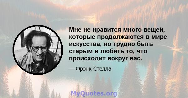 Мне не нравится много вещей, которые продолжаются в мире искусства, но трудно быть старым и любить то, что происходит вокруг вас.