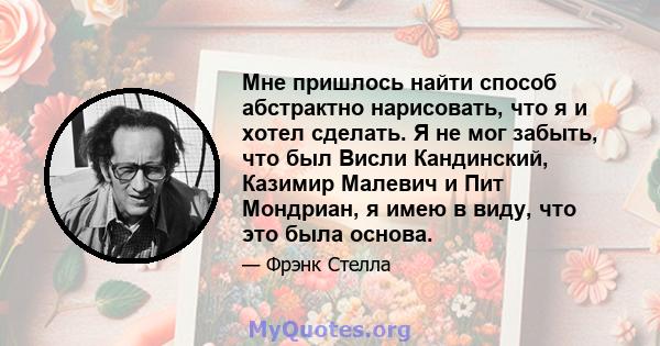 Мне пришлось найти способ абстрактно нарисовать, что я и хотел сделать. Я не мог забыть, что был Висли Кандинский, Казимир Малевич и Пит Мондриан, я имею в виду, что это была основа.