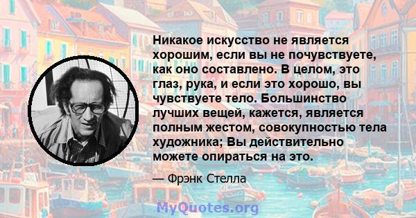 Никакое искусство не является хорошим, если вы не почувствуете, как оно составлено. В целом, это глаз, рука, и если это хорошо, вы чувствуете тело. Большинство лучших вещей, кажется, является полным жестом,