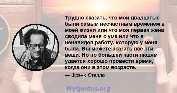 Трудно сказать, что мои двадцатые были самым несчастным временем в моей жизни или что моя первая жена сводила меня с ума или что я ненавидел работу, которую у меня была. Вы можете сказать все эти вещи. Но по большей