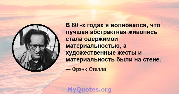 В 80 -х годах я волновался, что лучшая абстрактная живопись стала одержимой материальностью, а художественные жесты и материальность были на стене.