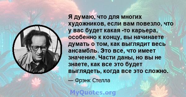 Я думаю, что для многих художников, если вам повезло, что у вас будет какая -то карьера, особенно к концу, вы начинаете думать о том, как выглядит весь ансамбль. Это все, что имеет значение. Части даны, но вы не знаете, 