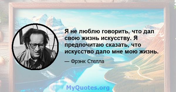 Я не люблю говорить, что дал свою жизнь искусству. Я предпочитаю сказать, что искусство дало мне мою жизнь.