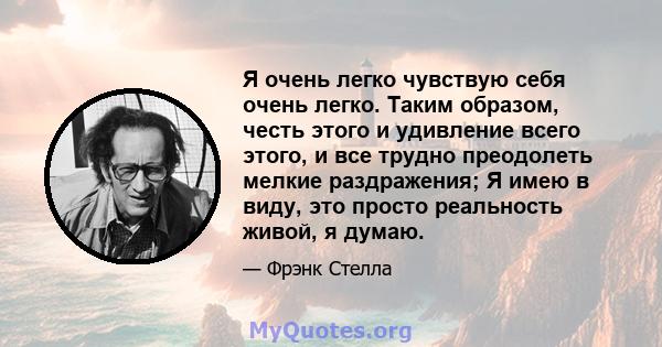 Я очень легко чувствую себя очень легко. Таким образом, честь этого и удивление всего этого, и все трудно преодолеть мелкие раздражения; Я имею в виду, это просто реальность живой, я думаю.