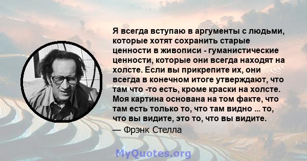 Я всегда вступаю в аргументы с людьми, которые хотят сохранить старые ценности в живописи - гуманистические ценности, которые они всегда находят на холсте. Если вы прикрепите их, они всегда в конечном итоге утверждают,