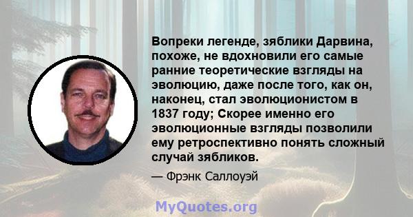 Вопреки легенде, зяблики Дарвина, похоже, не вдохновили его самые ранние теоретические взгляды на эволюцию, даже после того, как он, наконец, стал эволюционистом в 1837 году; Скорее именно его эволюционные взгляды