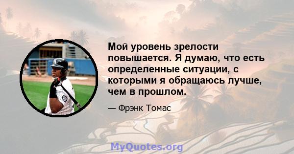 Мой уровень зрелости повышается. Я думаю, что есть определенные ситуации, с которыми я обращаюсь лучше, чем в прошлом.