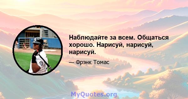 Наблюдайте за всем. Общаться хорошо. Нарисуй, нарисуй, нарисуй.