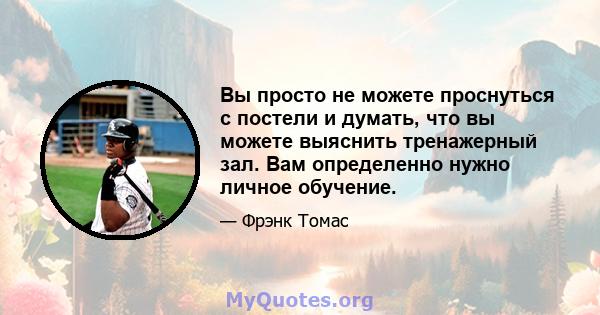 Вы просто не можете проснуться с постели и думать, что вы можете выяснить тренажерный зал. Вам определенно нужно личное обучение.