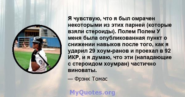 Я чувствую, что я был омрачен некоторыми из этих парней (которые взяли стероиды). Полем Полем У меня была опубликованная пункт о снижении навыков после того, как я ударил 29 хоум-ранов и проехал в 92 ИКР, и я думаю, что 