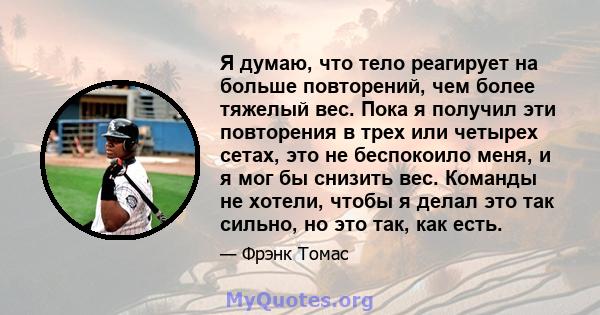 Я думаю, что тело реагирует на больше повторений, чем более тяжелый вес. Пока я получил эти повторения в трех или четырех сетах, это не беспокоило меня, и я мог бы снизить вес. Команды не хотели, чтобы я делал это так