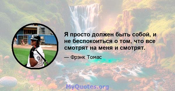 Я просто должен быть собой, и не беспокоиться о том, что все смотрят на меня и смотрят.