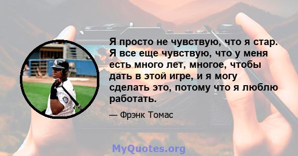 Я просто не чувствую, что я стар. Я все еще чувствую, что у меня есть много лет, многое, чтобы дать в этой игре, и я могу сделать это, потому что я люблю работать.