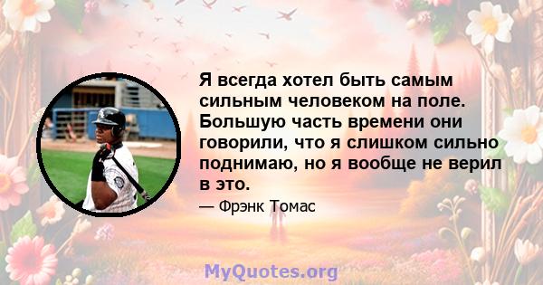 Я всегда хотел быть самым сильным человеком на поле. Большую часть времени они говорили, что я слишком сильно поднимаю, но я вообще не верил в это.