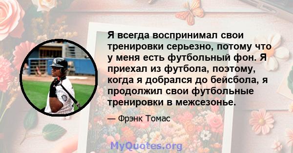 Я всегда воспринимал свои тренировки серьезно, потому что у меня есть футбольный фон. Я приехал из футбола, поэтому, когда я добрался до бейсбола, я продолжил свои футбольные тренировки в межсезонье.