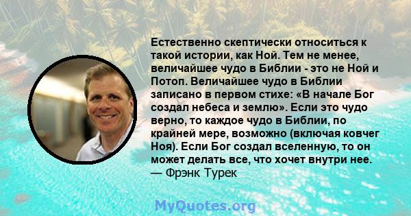 Естественно скептически относиться к такой истории, как Ной. Тем не менее, величайшее чудо в Библии - это не Ной и Потоп. Величайшее чудо в Библии записано в первом стихе: «В начале Бог создал небеса и землю». Если это