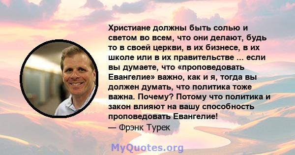 Христиане должны быть солью и светом во всем, что они делают, будь то в своей церкви, в их бизнесе, в их школе или в их правительстве ... если вы думаете, что «проповедовать Евангелие» важно, как и я, тогда вы должен